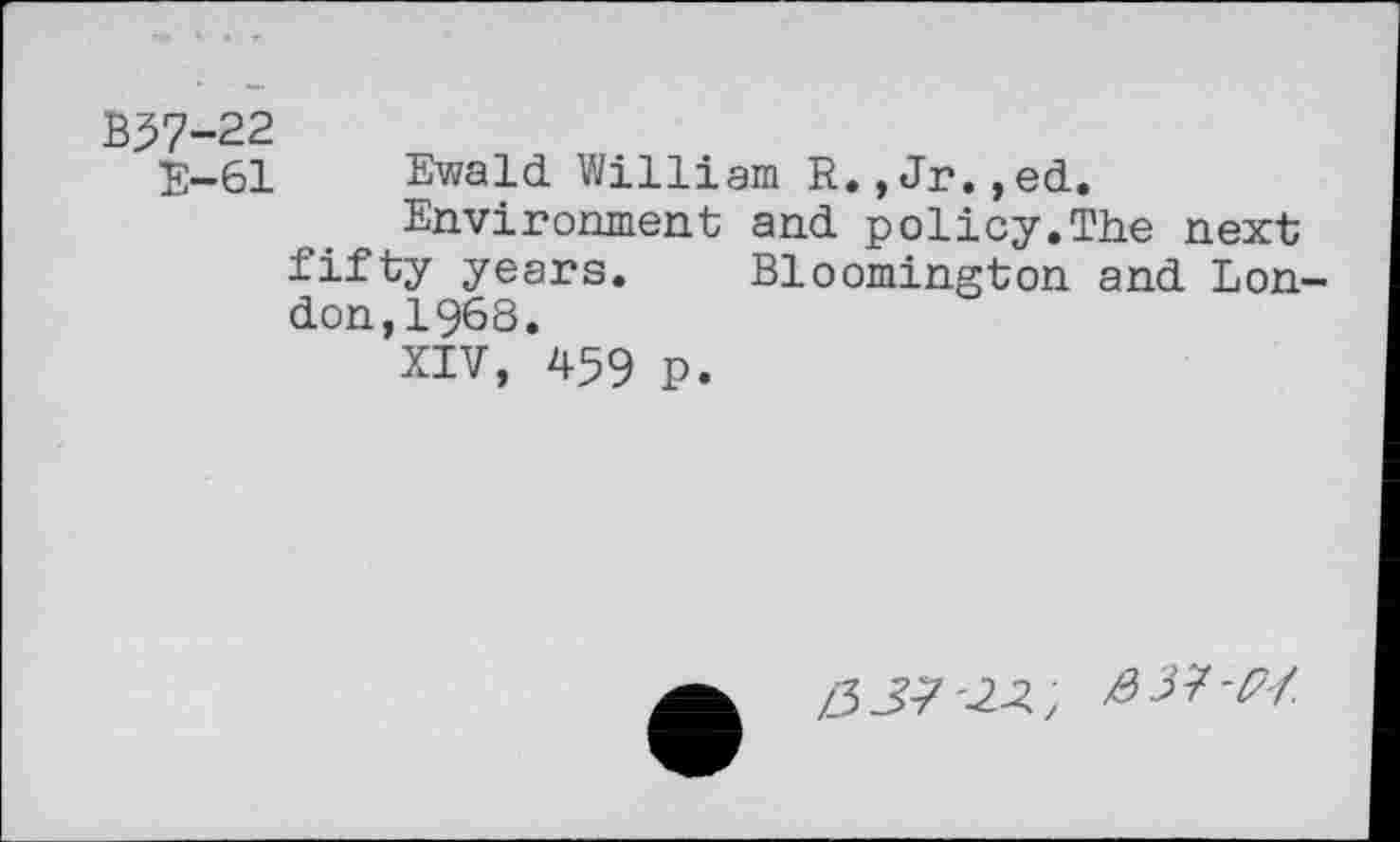 ﻿B37-22
E-61 Ewald William R.,Jr.,ed.
Environment and policy.The next fifty years. Bloomington and London,! 968.
XIV, 459 P.
